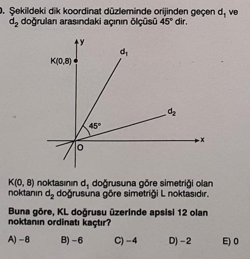 D. Şekildeki dik koordinat düzleminde orijinden geçen d, ve
d₂ doğruları arasındaki açının ölçüsü 45° dir.
AY
K(0,8)
45°
d₁
d₂
C) -4
K(0, 8) noktasının d, doğrusuna göre simetriği olan
noktanın d₂ doğrusuna göre simetriği L noktasıdır.
Buna göre, KL doğrus