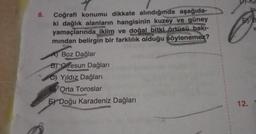 8.
Coğrafi konumu dikkate alındığında aşağıda-
ki dağlık alanların hangisinin kuzey ve güney
yamaçlarında iklim ve doğal bitki örtüsü bakı-
mından belirgin bir farklılık olduğu söylenemez?
A) Boz Dağlar
B) Giresun Dağları
C)Yıldız Dağları
Orta Toroslar
E Doğu Karadeniz Dağları
bu
E B
r
12.