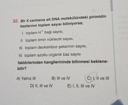 32. Bir X canlısına ait DNA molekülündeki pirimidin
bazlarının toplam sayısı biliniyorsa;
I. toplam H+ bağı sayısı,
II. toplam timin nükleotit sayısı,
III. toplam deoksiriboz şekerinin sayısı,
IV. toplam azotlu organik baz sayısı
faktörlerinden hangilerininde bilinmesi beklene-
bilir?
A) Yalnız III
B) III ve IV
D) II, III ve IV
C) I, II ve III
E) I, II, III ve IV
GEZEGEN