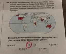 ca
39. Kapladığı alan bakımından Dünya'nın önemli kültür bölge-
lerinden birini oluşturan Avrupa Kültür Bölgesi, geçmişte
sadece Avrupa Kıtası ile sınırlı iken daha sonra ulaşımdaki
gelişmeler sayesinde başka bölgeleri de içine alarak ge-
nişlemiştir.
Buna göre, haritada numaralandırılan bölgelerden han-
gileri, Avrupa Kültür Bölgesi içinde yer alır?
B) ve 5
A) 1 ve 2
D) 3 ve 4
E) 4 ve 5
C) 2 ve 3