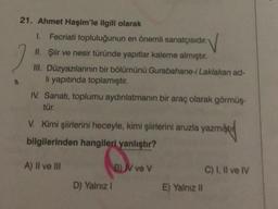 21. Ahmet Haşim'le ilgili olarak
1. Fecriati topluluğunun en önemli sanatçısıdır.
V
II. Şiir ve nesir türünde yapıtlar kaleme almıştır.
III. Düzyazılarının bir bölümünü Gurabahane-i Laklakan ad-
li yapıtında toplamıştır.
IV. Sanatı, toplumu aydınlatmanın bir araç olarak görmüş-
tür.
V. Kimi şiirlerini heceyle, kimi şiirlerini aruzla yazmış
zmişti
bilgilerinden hangileri yanlıştır?
A) II ve III
D) Yalnız !
B) V ve V
E) Yalnız II
C) I, II ve IV