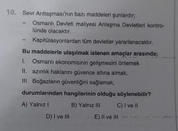 10. Sevr Antlaşması'nın bazı maddeleri şunlardır;
Osmanlı Devleti maliyesi Anlaşma Devletleri kontro-
lünde olacaktır.
Kapitülasyonlardan tüm devletler yararlanacaktır.
Bu maddelerle ulaşılmak istenen amaçlar arasında;
1. Osmanlı ekonomisinin gelişmesini önlemek
II. azınlık haklarını güvence altına almak,
III. Boğazların güvenliğini sağlamak,
durumlarından hangilerinin olduğu söylenebilir?
A) Yalnız I
B) Yalnız III
C) I ve II
D) I ve III
E) II ve III