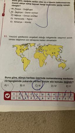 /benimhocam
Buna göre, aşağıda verilen ülke ve o ülkenin kalkınmasında
önemli etkiye sahip kaynak hangi seçenekte yanlış eşleşti-
rilmiştir?
A) Rusya - Doğal gaz
B) Japonya - Demir cevheri
C) Nijerya - Orman ürünleri
D) Venezuela
Petrol
E) Almanya - Kömür
11. Yeryüzü şekillerinin engebeli olduğu bölgelerde ulaşımın sınırlı
olması dağıtımın zor olmasına neden olmaktadır.
-
Buna göre, dünya haritası üzerinde numaralanmış merkezle-
rin hangisinde yukarıda yerilen durum söz konusu değildir?
A) I
B) II
na inn
C) III
D) IV
E) V
O
LL
8
OL
3
6
a
8
2
8
9 9 t
B
V O
E
3 N
L
N