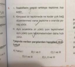 miktard
H₂(g)
sayısın
ebilmes
ak
ygulans
I ve Ill
11
8.
1. Reaktiflerin çeşidi arttıkça tepkime hızı
azalır.
II. Kimyasal bir tepkimede ne kadar çok bağ
düzenlenmesi varsa tepkime o oranda ya-
vaş yürür.
III. Aynı sıcaklıkta zıt yüklü iyon tepkimeleri
aynı yüklü iyon tepkimelerinden daha hızlı
tepkim
yürür.
Yukarıda verilen yargılardan hangileri doğ-
rudur?
A) Yalnız I
B) I ve II
D) II ve III
C) I ve III
E) I, II ve III
(T
gi
10
ya
A