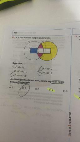 TYT
12. A, B ve C kümeleri aşağıda gösterilmiştir.
A
Buna göre,
(C-B)
(A'B)\C
det gir
B
€
201
C
(AC) \B
öncüllerinden kaç tanesi mavi, pembe veya sarı renkli
bölgeleri ifade eder?
A) 1
B) 2
(An B)\C
iv. (AUB)\C
C) 3
D) 4
2012
oblig
E) 5
ACIL MATEMATIK
14. F
UN
d
to
A