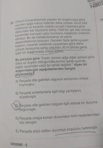 22. Oxford Universitesinde yapılan bir araştırmaya göre
uyurken ışığa maruz kalanlar daha yüksek vücut kitle
indeksine ve karanlık odada uyuyan insanlara göre
daha kalın bel ölçüsüne sahip. Hafif bir ışık bile vücudu
kanserden koruyan uyku hormonu melatoni