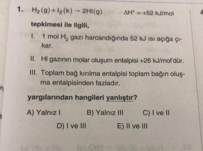 1. H₂(g) + 1₂ (k) → 2HI(g)
tepkimesi ile ilgili,
I. 1 mol H₂ gazı harcandığında 52 kJ ısı açığa çı-
kar.
AH +52 kJ/mol
II. Hl gazının molar oluşum entalpisi +26 kJ/mol'dür.
III. Toplam bağ kırılma entalpisi toplam bağın oluş-
ma entalpisinden fazladır.
yar