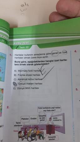 JU TEST
21
ki y
N
2.
1.
=83
KONU TESTİ
Test: 22
Haritalar kullanım amaçlarına göre (genel ve özel
haritalar olmak üzere ikiye ayrılır.
Buna göre, aşağıdakilerden hangisi özel harita-
lara örnek olarak gösterilebilir?
A) Marmara fiziki haritas
B) Fransa siyasi haritası
C) Almanya nüfus haritas
DTürkiye maden haritası
E) Dünya iklim haritası
Ceren
Platoları Ovaları
Tarım
alanlarını
Nur
Merve
Fiziki haritalarda yeşil renkler
neyi ifade eder?
Ozge
Yükseltisi
az olan
yerleri
Oya
DERS:
COĞRAFYA
retmen
Ormanlık
alanları
eis yayınları
5.