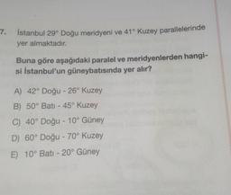 7.
İstanbul 29° Doğu meridyeni ve 41° Kuzey parallelerinde
yer almaktadır.
Buna göre aşağıdaki paralel ve meridyenlerden hangi-
si İstanbul'un güneybatısında yer alır?
A) 42° Doğu - 26° Kuzey
B) 50° Batı - 45° Kuzey
C) 40° Doğu - 10° Güney
D) 60° Doğu - 70° Kuzey
E) 10° Batı -20° Güney