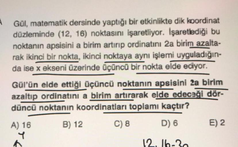 A Gül, matematik dersinde yaptığı bir etkinlikte dik koordinat
düzleminde (12, 16) noktasını işaretliyor. İşaretlediği bu
noktanın apsisini a birim artırıp ordinatını 2a birim azalta-
rak ikinci bir nokta, ikinci noktaya aynı işlemi uyguladığın-
da ise x e