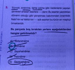 Prf Yayınları
5.
Sünnet, evlenme, tahta çıkma gibi nedenlerle yapılan
şenlikleri anlatan eserlere ---- denir. Bu eserler yazıldıkları
dönemi olduğu gibi yansıtması bakımından önemlidir.
Nabi'nin ve Vehbi'nin - adlı eserleri bu türün en meşhur
örnekleridir.
Bu parçada boş bırakılan yerlere aşağıdakilerden
hangisi getirilmelidir?
A Sefaretnâme
B
Surnâme
Seyahatnâme
‒‒‒
D Habnâme
(E) Gazavatnâme