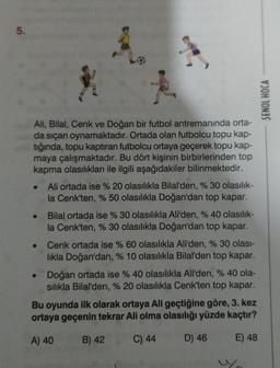 5.
Ali, Bilal, Cenk ve Doğan bir futbol antremanında orta-
da sıçan oynamaktadır. Ortada olan futbolcu topu kap-
tığında, topu kaptıran futbolcu ortaya geçerek topu kap-
maya çalışmaktadır. Bu dört kişinin birbirlerinden top
kapma olasılıkları ile ilgili aşağıdakiler bilinmektedir.
Ali ortada ise % 20 olasılıkla Bilal'den, % 30 olasılık-
la Cenk'ten, % 50 olasılıkla Doğan'dan top kapar.
Bilal ortada ise % 30 olasılıkla Ali'den, % 40 olasılık-
la Cenk'ten, % 30 olasılıkla Doğan'dan top kapar.
Cenk ortada ise % 60 olasılıkla Ali'den, % 30 olası-
lıkla Doğan'dan, % 10 olasılıkla Bilal'den top kapar.
Doğan ortada ise % 40 olasılıkla Ali'den, % 40 ola-
sılıkla Bilal'den, % 20 olasılıkla Cenk'ten top kapar.
Bu oyunda ilk olarak ortaya Ali geçtiğine göre, 3. kez
ortaya geçenin tekrar Ali olma olasılığı yüzde kaçtır?
A) 40
B) 42
C) 44
D) 46
E) 48
SENOL HOCA