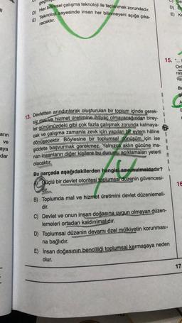 11
arın
ve
aya
dar
geç
D) Her bilimsel çalışma teknoloji ile taçlanmak zorundadır.
E) Teknoloji sayesinde insan her bilinmeyeni açığa çıka-
racaktır.
13. Devletten arındırılarak oluşturulan bir toplum içinde gerek-
siz mal ve hizmet üretimine ihtiyaç olmayacağından birey-
ler günümüzdeki gibi çok fazla çalışmak zorunda kalmaya-
cak ve çalışma zamanla zevk için yapılan bir eylem hâline
dönüşecektir. Böylesine bir toplumsal dönüşüm için ise
şiddete başvurmak gerekmez. Yalnızca aklın gücüne ina-
nan insanların diğer kişilere bu durumu açıklamaları yeterli M
A
olacaktır.
A
Bu parçada aşağıdakilerden hangisi savunulmaktadır?
Güçlü bir devlet otoritesi toplumsal düzenin güvencesi-
dir.
15.
Se
D) Er
E) Kr
B) Toplumda mal ve hizmet üretimini devlet düzenlemeli-
dir.
C) Devlet ve onun insan doğasına uygun olmayan düzen-
lemeleri ortadan kaldırılmalıdır.
D) Toplumsal düzenin devamı özel mülkiyetin korunması-
na bağlıdır.
E) İnsan doğasının bencilliği toplumsal karmaşaya neden
olur.
"4
Onl
ras
var
Bu
gi
A
16
17