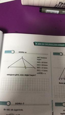 B
O
SORU-6
olduğuna göre, cosa değeri kaçtır?
SORU-7
Bir ABC dik üçgeninde,
D
tan/RAC) 0.75
ABC ikizkenar
üçgen
002758 250726,7
You
FREAK
|AB| = 20 birim
|AC| = 20 birim
|BD| = 21 birim
|DC| = 11 birim
m(ADB) = a
BİR DE ORİJİNALDEN DİNLE!
NAL MATEMATİK
IN982
SINONDOO
B 2 E
Buna gö
sir
toplan