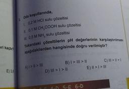 eri kaçtır?
E) 3,6
Oda koşullarında,
1 0,2 M HCI sulu çözeltisi
II. 0,1 M CH₂COOH sulu çözeltisi
III. 0,5 M NH, sulu çözeltisi
Yukarıdaki çözeltilerin pH değerlerinin karşılaştırılması
aşağıdakilerden hangisinde doğru verilmiştir?
A) | > || > III
B) | > ||| > ||
>) ||| > | > ||
A-D 5-E 6-D
C) III > | > 1
E) || > | > III