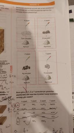 munda
elde edilen
dir.
ncu kuleyi
acaktır. Kule
ktir.
an SO
200
u içeren
omunun
cám
že=uu
in en V
isinde
2
PALME
7.
274
32
201
DENEME 16
Şekillerdeki pipetlerde bulunan asit ve baz çözeltilerinin
damlatıldığı cam ve metal parçalarında aşınma olup
olmadığı durumu gösterilmiştir.
A)
2=²8
34 64
(C)
D)
E)
X pipeti
El
Cam parçalanı
Aşınıyor
Z pipeti
Ag parçaları
Aşmıyor
Buna göre, KY, Z ve T sembolleriyle gösterilen
pipetlerdeki asit veya baz örnekleri hangi seçenekte
verildiği gibi olabilir?
H₂SO
HF
Y pipeti
HNO
HF
Al parçalan
HI
NaOH
NH3
Aşınmıyor
T pipeti
Fe parçaları
X pipeti Y pipeti Z pipeti
HF
NH3
H₂SO4
KOH
HNO3
HCI
Aşınmıyor
HB
HNO3
T pipeti
NaOH
Ba(OH)₂
KOH
HCI
HI
2-5
To
R