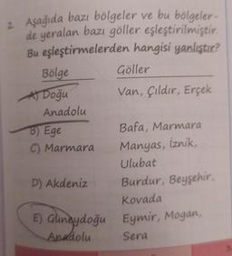 2. Aşağıda bazı bölgeler ve bu bölgeler-
de yeralan bazı göller eşleştirilmiştir.
Bu eşleştirmelerden hangisi yanlıştır?
Bölge
A) Doğu
Anadolu
B) Ege
C) Marmara
Göller
Van, Çıldır, Erçek
D) Akdeniz
Bafa, Marmara
Manyas, iznik,
Ulubat
Burdur, Beyşehir,
Kovada
E) Güneydoğu Eymir, Mogan,
Anadolu
Sera