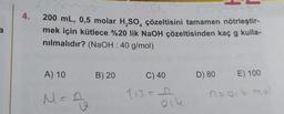 a
4.
Jig
4
200 mL, 0,5 molar H₂SO çözeltisini tamamen nötrleştir-
mek için kütlece %20 lik NaOH çözeltisinden kaç g kulla-
nılmalıdır? (NaOH : 40 g/mol)
A) 10
M =
A
B) 20
C) 40
oike
D) 80
E) 100
n=o, b mol