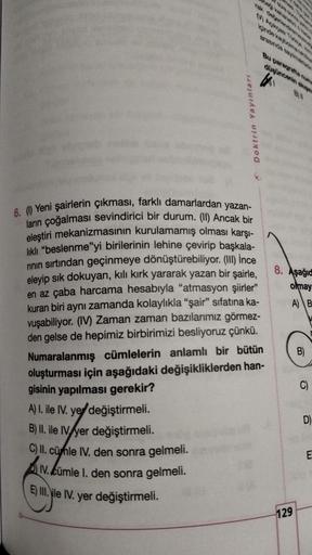 Yayınları
Doktrin
düşüncenin akupre
6. (1) Yeni şairlerin çıkması, farklı damarlardan yazan-
ların çoğalması sevindirici bir durum. (II) Ancak bir
eleştiri mekanizmasının kurulamamış olması karşı-
lıklı "beslenme"yi birilerinin lehine çevirip başkala-
rını