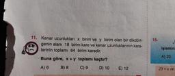 TIM
11. Kenar uzunlukları x birim ve y birim olan bir dikdört-
genin alanı 18 birim kare ve kenar uzunluklarının kare-
lerinin toplamı 64 birim karedir.
Buna göre, x + y toplamı kaçtır?
A) 6
B) 8
C) 9
D) 10
E) 12
15.
işlemini
A) 23
23 = x ve