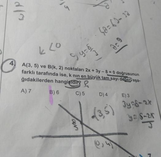 W/P
4.
k co
A(3, 5) ve B(k, 2) noktaları 2x + 3y - 8 = 0 doğrusunun
farklı tarafında ise, k nın en büyük tam sayı değeri aşa-
ğıdakilerden hangisidir?
A) 7
B) 6
9y- &
C) 5
6@=63-32
3-9
con
D) 4 E) 3
3ye8-2x
(3,5) 348-24
9= 8-25
J