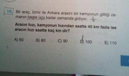 16. Bir araç, İzmir ile Ankara arasını bir kamyonun gittiği za-
manın beşte üçü kadar zamanda gidiyor.
Aracın hızı, kamyonun hızından saatte 40 km fazla ise
aracın hızı saatte kaç km dir?
A) 60
B) 80
C) 90
100
E) 110