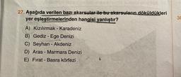 27. Aşağıda verilen bazı akarsular ile bu akarsuların döküldükleri
yer eşleştirmelerinden hangisi yanlıştır?
A) Kızılırmak - Karadeniz
B) Gediz - Ege Denizi
C) Seyhan - Akdeniz
D) Aras - Marmara Denizi
E) Fırat - Basra körfezi
30