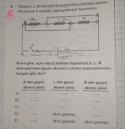 6.
Özdeş K, L, M dirençleri ile oluşturulmuş şekildeki elektrik
devresinde S anahtarı başlangıçta açık durumdadır.
S
A)
B)
C)
D)
E)
+
K den geçen
akımın yönü
L
timing
A.
SymC
Buna göre, açık olan S anahtarı kapatılırsa K, L, M
dirençlerinden geçen akımların yönleri aşağıdakilerden
hangisi gibi olur?
L den geçen
akımın yönü
M
wwwww
Akım geçmez
Akım geçmez
M den geçen
akımın yönü
Akım geçmez