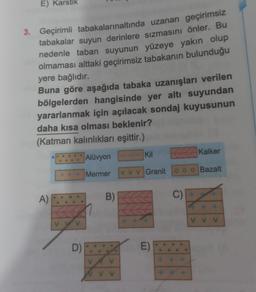 E) Ka
3. Geçirimli tabakalarınaltında uzanan geçirimsiz
tabakalar suyun derinlere sızmasını önler. Bu
nedenle taban suyunun yüzeye yakın olup
olmaması alttaki geçirimsiz tabakanın bulunduğu
yere bağlıdır.
Buna göre aşağıda tabaka uzanışları verilen
bölgelerden hangisinde yer altı suyundan
yararlanmak için açılacak sondaj kuyusunun
daha kısa olması beklenir?
(Katman kalınlıkları eşittir.)
Alüvyon
+++ Mermer vvv Granit 000 Bazalt
A)
D)
B)
Kil
E)
C)
Kalker
VVV