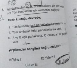 5. Ali Özdeş olan A, B, C Tambalarını bir pile bağlan
yor. Tüm lambaların ışık vermesini sağlıyor.
Ali'nin kurduğu devrede;
1. Tüm lambalar esit parlaklıkta şık verir.
II. Tüm lambalar farklı parlaklıkta ışık verir.
III. A ve B eşit parlaklıkta, C onlardan az parlak
verir.
yargılarından hangileri doğru olabilir?
A) Yalnız I
D) I ve III
B) Yalnız II
E) Il ve
Elif,
kull
pile
liğ
B