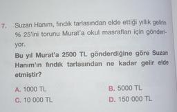 7. Suzan Hanım, fındık tarlasından elde ettiği yıllık gelirin
% 25'ini torunu Murat'a okul masrafları için gönderi-
yor.
Bu yıl Murat'a 2500 TL gönderdiğine göre Suzan
Hanım'ın fındık tarlasından ne kadar gelir elde
etmiştir?
A. 1000 TL
C. 10 000 TL
B. 5000 TL
D. 150 000 TL