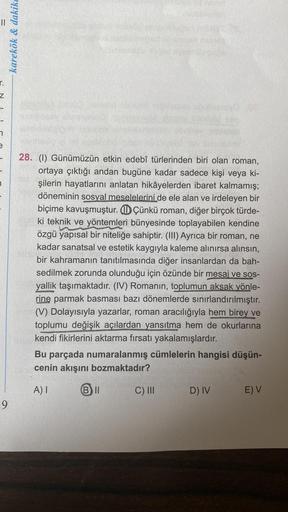 Z
9
karekök & dakike
28. (1) Günümüzün etkin edebî türlerinden biri olan roman,
ortaya çıktığı andan bugüne kadar sadece kişi veya ki-
şilerin hayatlarını anlatan hikâyelerden ibaret kalmamış;
döneminin sosyal meselelerini de ele alan ve irdeleyen bir
biçi