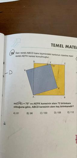 300
TEMEL MATEA
39 Sarı renkli ABCD kare biçimindeki kartonun üzerine mavi
renkli AEFK karesi konulmuştur.
-D
D
A
F
75°
E
C
B
m(CFE) = 75° ve AEFK karesinin alanı 72 birimkare
olduğuna göre, ABCD karesinin alanı kaç birimkaredir?
A) 81
B) 96
C) 100
D) 108
E) 112