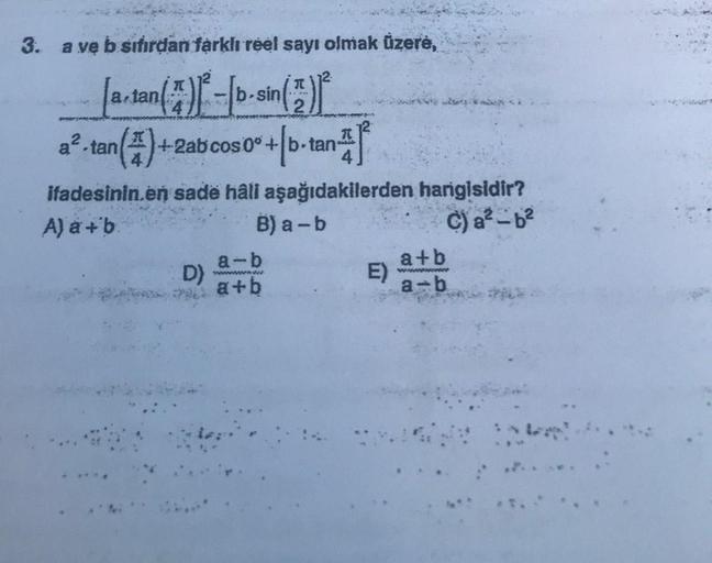 3. a ve b sıfırdan farklı reel sayı olmak üzere,
12
2
[a.tan(7)
( ²7 ) 1² - [b-sin ( 2 ) ²
a².tan (4) +2ab cos 0°+b-tan
+ [b-tan-²
ifadesinin.en sade hâli aşağıdakilerden hangisidir?
A) a + b
B) a-b
C) a²-b²
D)
a-b
wwwwwwwwww
a+b
E)
a+b
www
a-b