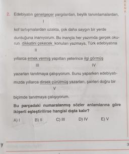 Y
2. Edebiyatın genelgeçer yargılardan, beylik tanımlamalardan,
1
kof tartışmalardan uzakta, çok daha saygın bir yerde
durduğuna inanıyorum. Bu inançla her yazımda gerçek oku-
run dikkatini çekecek konuları yazmaya, Türk edebiyatına
||
yıllarca emek vermiş yapıtları yeterince ilgi görmüş
|||
IV
yazarları tanıtmaya çalışıyorum. Bunu yaparken edebiyatı-
mızda yıllarca dirsek çürütmüş yazarları, şairleri doğru bir
V
biçimde tanıtmaya çalışıyorum.
Bu parçadaki numaralanmış sözler anlamlarına göre
ikişerli eşleştirilirse hangisi dışta kalır?
A) I
B) II
C) III
D) IV E) V
RENK
3