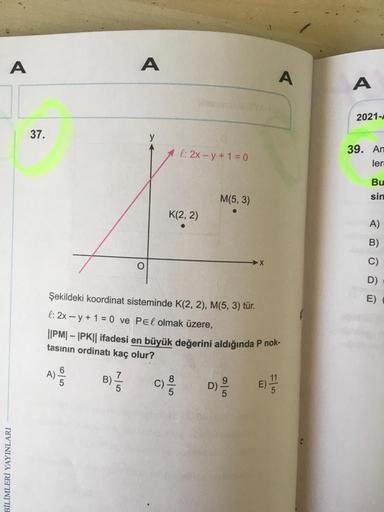 A
BİLİMLERİ YAYINLARI
37.
A)
6
5
7
1/1/
A
B)
O
y
A l: 2x-y + 1 = 0
Şekildeki koordinat sisteminde K(2, 2), M(5, 3) tür.
l: 2xy + 1 = 0 ve Pel olmak üzere,
||PM|-|PK|| ifadesi en büyük değerini aldığında P nok-
tasının ordinatı kaç olur?
C)
K(2, 2)
●
M(5, 3