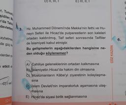 er, Tunust
şidiler, Ma
n'da Tahin
devletleri
aybetmes
de güç ka
klerden ya
etkili ol
e vell
12-C
3.
D)
E) III, II, I
Hz. Muhammed Dönemi'nde Mekke'nin fethi ve Hu-
neyn Seferi ile Hicaz'da putperestlerin son kaleleri
ortadan kaldırılmış, Taif seferi sonrasında Taifliler
de İslamiyeti kabul etmiştir.
Bu gelişmelerin aşağıdakilerden hangisine ne-
den olduğu söylenemez?
A) Cahiliye geleneklerinin ortadan kalkmasına
Bslamiyetin Hicaz'da hakim din olmasına
Müslümanların Kâbe'yi ziyaretinin kolaylaşma-
sına
D) İslam Devleti'nin imparatorluk aşamasına ulaş-
masina
E) Hicaz'da siyasi birlik sağlanmasına
ÇÖZ KAZAN
6.
E
C
C