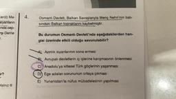 cardi) Ma-
alyanların
nda cep-
rşı Derne
r.
ir?
Yalnız III
4.
Osmanlı Devleti, Balkan Savaşlarıyla Meriç Nehri'nin batı-
sındaki Balkan topraklarını kaybetmiştir.
Bu durumun Osmanlı Devleti'nde aşağıdakilerden han-
gisi üzerinde etkili olduğu savunulabilir?
A) Azınlık isyanlarının sona ermesi
Avrupalı devletlerin iç işlerine karışmasının önlenmesi
C) Anadolu'ya kitlesel Türk göçlerinin yaşanması
D) Ege adaları sorununun ortaya çıkması
E) Yunanistan'la nüfus mübadelesinin yapılması