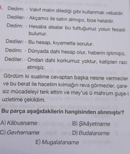 9. Dedim: - Vakıf malın dilediği gibi kullanmak vebaldir.
- Akçamız ile satın almışız, bize helaldir.
Dediler:
Dedim: Hesaba alsalar bu tuttuğunuz yolun fesadı
bulunur.
Dediler: - Bu hesap, kıyamette sorulur.
Dedim: - Dünyada dahi hesap olur, haberin işitmişiz.
Dediler: - Ondan dahi korkumuz yoktur, katipleri razı
etmişiz.
Gördüm ki sualime cevaptan başka nesne vermezler
ve bu berat ile hacetim kılmağın reva görmezler, çare-
siz mücadeleyi terk ettim ve mey'us ü mahrum guşe-i
uzletime çekildim.
Bu parça aşağıdakilerin hangisinden alınmıştır?
A) Kâbusname
nB) Şikâyetname
C) Gevhername us neneD) Budalaname
E) Mugalataname