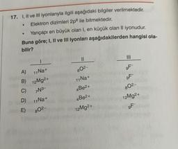 17. I, II ve III iyonlarıyla ilgili aşağıdaki bilgiler verilmektedir.
Elektron dizimleri 2p8 ile bitmektedir.
Yarıçapı en büyük olan I, en küçük olan II iyonudur.
Buna göre; I, II ve III iyonları aşağıdakilerden hangisi ola-
bilir?
A)
11 Na+
B) 12Mg2+
C)
7N3-
D)
11Na+
E) 80²-
II
802-
11 Na+
4Be2+
4Be2+
12Mg2+
III
9F-
9F
802-
12Mg2+
9F