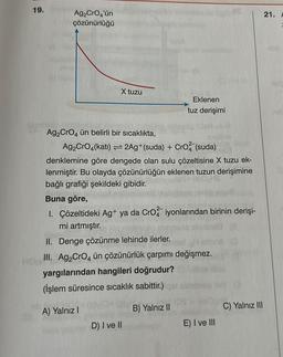 19.
Ag₂ CrO4'ün
çözünürlüğü
X tuzu
Ag₂CrO4 ün belirli bir sıcaklıkta,
Ag₂ CrO4(kati) = 2Ag+ (suda) + CrO2 (suda)
denklemine göre dengede olan sulu çözeltisine X tuzu ek-
lenmiştir. Bu olayda çözünürlüğün eklenen tuzun derişimine
bağlı grafiği şekildeki gibidir.
Eklenen
tuz derişimi
Buna göre,
1. Çözeltideki Ag+ ya da CrO2 iyonlarından birinin derişi-
mi artmıştır.
A) Yalnız I
II. Denge çözünme lehinde ilerler.
Ho III. Ag₂ CrO4 ün çözünürlük çarpımı değişmez.
yargılarından hangileri doğrudur?
(İşlem süresince sıcaklık sabittir.)
B) Yalnız II
D) I ve II
E) I ve III
C) Yalnız III
21. F