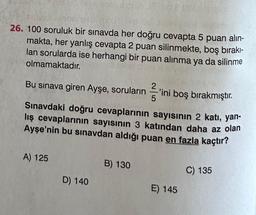 26. 100 soruluk bir sınavda her doğru cevapta 5 puan alın-
makta, her yanlış cevapta 2 puan silinmekte, boş bırakı-
lan sorularda ise herhangi bir puan alınma ya da silinme
olmamaktadır.
Bu sınava giren Ayşe, soruların ini boş bırakmıştır.
Sınavdaki doğru cevaplarının sayısının 2 katı, yan-
lış cevaplarının sayısının 3 katından daha az olan
Ayşe'nin bu sınavdan aldığı puan en fazla kaçtır?
A) 125
D) 140
B) 130
E) 145
C) 135