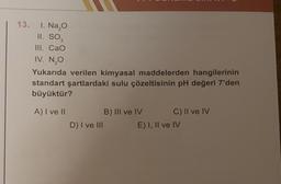 13. 1. Na₂O
II. SO3
III. CaO
IV. N₂O
Yukarıda verilen kimyasal maddelerden hangilerinin
standart şartlardaki sulu çözeltisinin pH değeri 7'den
büyüktür?
A) I ve II
D) I ve III
B) III ve IV
C) II ve IV
E) I, II ve IV