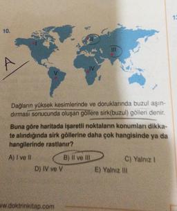 10.
A
Dağların yüksek kesimlerinde ve doruklarında buzul aşın-
dırması sonucunda oluşan göllere sirk(buzul) gölleri denir.
Buna göre haritada işaretli noktaların konumları dikka-
te alındığında sirk göllerine daha çok hangisinde ya da
hangilerinde rastlanır?
A) I ve II
D) IV ve V
ww.doktrinkitap.com
III
B) Il ve Ill
C) Yalnız I
E) Yalnız ill
12