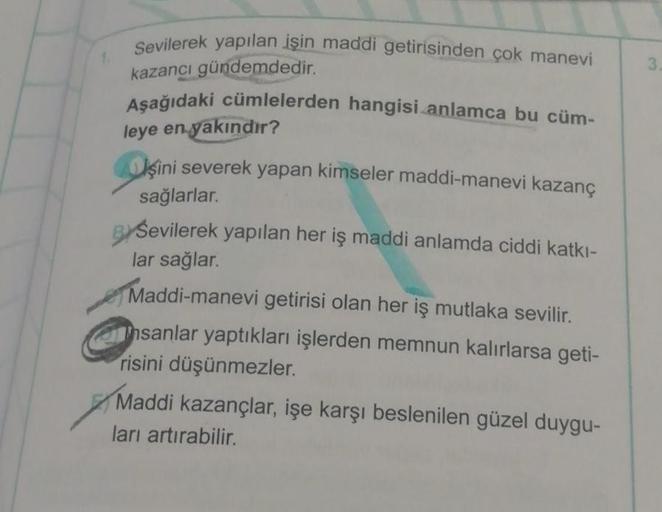Sevilerek yapılan işin maddi getirisinden çok manevi
kazancı gündemdedir.
Aşağıdaki cümlelerden hangisi anlamca bu cüm-
leye en yakındır?
şini severek yapan kimseler maddi-manevi kazanç
sağlarlar.
BY Sevilerek yapılan her iş maddi anlamda ciddi katkı-
lar