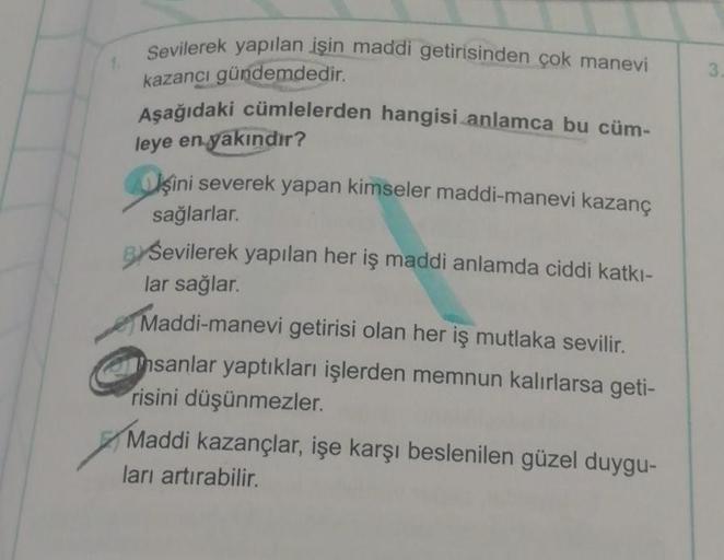 Sevilerek yapılan işin maddi getirisinden çok manevi
kazancı gündemdedir.
Aşağıdaki cümlelerden hangisi anlamca bu cüm-
leye en yakındır?
şini severek yapan kimseler maddi-manevi kazanç
sağlarlar.
BY Sevilerek yapılan her iş maddi anlamda ciddi katkı-
lar 