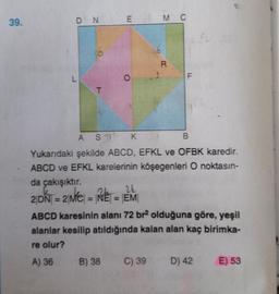 39.
DNE
O
K
B) 38
MC
R
A S
B
Yukarıdaki şekilde ABCD, EFKL ve OFBK karedir.
ABCD ve EFKL karelerinin köşegenleri O noktasın-
da çakışıktır.
2DN = 2 MC| = NET = |EM|
C) 39
F
ABCD karesinin alanı 72 br² olduğuna göre, yeşil
alanlar kesilip atıldığında kalan alan kaç birimka-
re olur?
A) 36
D) 42
E) 53