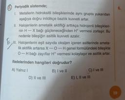 B) Periyodik sistemde;
1. Metallerin hidroksitli bileşiklerinde aynı grupta yukarıdan
aşağıya doğru inildikçe bazlık kuvveti artar.
II. Halojenlerin ametalik aktifliği arttıkça hidrojenli bileşikleri-
nin H-X bağı güçleneceğinden H+ vermesi zorlaşır. Bu
nedenle bileşiğin asitlik kuvveti azalır.
Ill. Halojenlerin eşit sayıda oksijen içeren asitlerinde ameta-
lik aktiflik artarsa X-O-H genel formülündeki bileşikte
0-H bağı zayıflar H+ vermesi kolaylaşır ve asitlik artar.
ifadelerinden hangileri doğrudur?
A) Yalnız I
B) I ve II
D) II ve III
C) I ve III
E) I, II ve III
19
6.