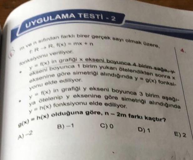 UYGULAMA TESTI.2
CR R. f(x) = mx + n
fonksiyonu veriliyor.
m ve n sıfırdan farklı birer gerçek sayı olmak üzere,
y = f(x) in grafiği x ekseni boyunca 4-birim.saga.
ekseni boyunca 1 birim yukarı ötelendikten sonra x
eksenine göre simetriği alındığında y = g