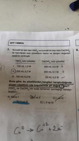 7.
AYT / KİMYA
Kuvvetli bir asit olan HNO3 ve kuvvetli bir baz olan Ca(OH)2
ile hazırlanan sulu çözeltilerin hacim ve derişim değerleri
aşağıda verilmiştir.
HNO3 sulu çözeltisi
Ca(OH), sulu çözeltisi
100 mL 1,0 M
400 mL 0,5 M +
II. 200 mL 0,2 M
200 mL 0,1 M +
III. 100 mL 0,2 M
50 mL 0,2 M
Buna göre, bu çözeltilerden hangileri karıştırıldığında
oluşan çözeltinin oda koşullarında pH değer olur?
(HNO3 ve Ca(OH)₂'nin suda tamamen iyonlaştığı varsayı-
lacaktır.)
1.
A) Yalnız I
D) II ve III
B ve ll
C) Ive III
E) I, II ve III
+2
Cu° → Cut ² +2e
b
8.